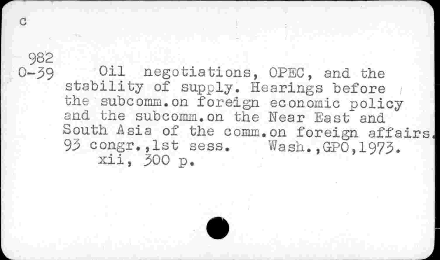 ﻿c
982 0-39
Oil negotiations, OPEC, and the stability of supply. Hearings before the subcomm.on foreign economic policy and the subcomm.on the Near East and South Asia of the comm.on foreign affairs 93 congr.,1st sess. Wash.,GPO,1973.
xii, 300 p.